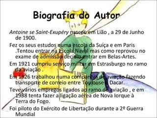 Biografia do Autor  Antoine se Saint-Exupéry  nasceu em Lião , a 29 de Junho de 1900. Fez os seus estudos numa escola da Suíça e em Paris .Tentou entrar na Escola Naval mas como reprovou no exame de admissão decidiu entrar em Belas-Artes. Em 1921 cumpriu serviço militar em Estrasburgo no ramo da aviação . Em 1926 trabalhou numa companhia de aviação fazendo transporte de correio entre Toulouse e Dacar. Teve vários empregos ligados ao ramo de aviação , e em 1938 tenta fazer a ligação aérea de Nova Iorque à Terra do Fogo. Foi piloto do Exército de Libertação durante a 2º Guerra Mundial 
