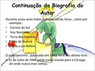 Continuação da Biografia do Autor Durante esses anos todos publicou vários livros , como por exemplo : Correio do Sul Voo Nocturno Terra dos Homens  Piloto de Guerra Carta a um Refém O principezinho , publicado em 1943, foi o seu último livro . A 31 de Julho de 1944 parte numa missão para a Córsega de onde nunca mais voltou. 