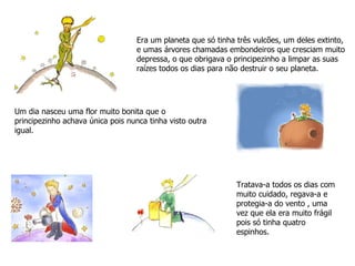 Era um planeta que só tinha três vulcões, um deles extinto, e umas árvores chamadas embondeiros que cresciam muito depressa, o que obrigava o principezinho a limpar as suas raízes todos os dias para não destruir o seu planeta. Um dia nasceu uma flor muito bonita que o principezinho achava única pois nunca tinha visto outra igual.  Tratava-a todos os dias com muito cuidado, regava-a e protegia-a do vento , uma vez que ela era muito frágil pois só tinha quatro espinhos. 
