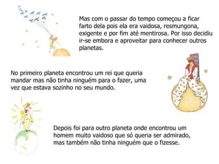 Mas com o passar do tempo começou a ficar farto dela pois ela era vaidosa, resmungona, exigente e por fim até mentirosa. Por isso decidiu ir-se embora e aproveitar para conhecer outros planetas. No primeiro planeta encontrou um rei que queria mandar mas não tinha ninguém para o fazer, uma vez que estava sozinho no seu mundo. Depois foi para outro planeta onde encontrou um homem muito vaidoso que só queria ser admirado, mas também não tinha ninguém que o fizesse. 