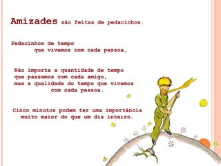 Amizades  são feitas de pedacinhos. Pedacinhos de tempo  que vivemos com cada pessoa. Não importa a quantidade de tempo  que passamos com cada amigo,  mas a qualidade do tempo que vivemos  com cada pessoa. Cinco minutos podem ter uma importância muito maior do que um dia inteiro. 