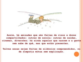 Assim, há amizades que são feitas de risos e dores compartilhados; outras de escola; outras de saídas, cinemas, diversões; há ainda aquelas que nascem e a gente nem sabe de quê, mas que estão presentes.  Talvez essas sejam feitas de silêncios compreendidos, ou de simpatia mútua sem explicação. 