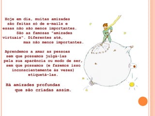 Hoje em dia, muitas amizades  são feitas só de e-mails e  essas não são menos importantes.  São as famosas "amizades virtuais". Diferentes até,  mas não menos importantes. Aprendemos a amar as pessoas  sem que possamos julgá-las  pela sua aparência ou modo de ser, sem que possamos (e fazemos isso inconscientemente às vezes) etiquetá-las. Há amizades profundas  que são criadas assim. 