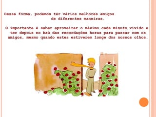 Dessa forma, podemos ter vários melhores amigos  de diferentes maneiras. O importante é saber aproveitar o máximo cada minuto vivido e  ter depois no baú das recordações horas para passar com os amigos, mesmo quando estes estiverem longe dos nossos olhos. 