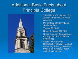 Additional Basic Facts about
      Principia College
                 70% White, 4% Hispanic, 2%
                  African-American, 2% Asian-
                  American
                 Percentage of International
                  Students: 20%
                 Tuition: $22,000
                 Room & Board: $10,000
                 Clubs: Amnesty International,
                  Cycling club, Public Affairs
                  conference
                 Sports: NCAA Div III.
                  Basketball, volleyball, football,
                  swimming & diving, baseball,
                  track & field, rugby, soccer,
                  softball, & lacrosse
 
