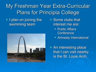 My Freshman Year Extra-Curricular
    Plans for Principia College
   I plan on joining the      Some clubs that
    swimming team               interest me are:
                                   Public Affairs
                                    Conference
                                   Amnesty International

                               An interesting place
                                that I can visit nearby
                                is the St. Louis Arch.
 