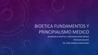 BIOETICA FUNDAMENTOS Y
PRINCIPIALISMO MEDICO
SEMINARIO DE BIOETICA Y PROFESIONALISMO MEDICO
PROFESOR ADJUNTO
DR. JORGE RAMON MORAN RUBIO
 