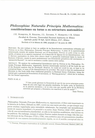 Revúla Mexicana de Fúica 42, No. 6 (1996) 1051-1059
Philosophiae Naturalis Principia Mathematica:
consideraciones en torno a su estructura matemática
J.E. MARQUlNA, R. RIDAURA, J.L. ÁLVAREZ, V. MARQUINA y R. GÓMEZ
Facultad de Ciencias, Universidad Nacional Autónoma de México
Apartado postal 70-646, 04510 México, D.F., México
Recibido el 9 de febrero de 1996; aceptado el 7 de junio de 1996
RESUMEN. En este trabajo se hace un análisis de las formulaciones matemáticas utilizadas por
Newton en su libro Philosophiae Naturalis Principia Mathematiea. A pesar de la aparentemente
intencionada omisión del análisis fluxional, por él desarrollado, Newton no pudo evitar su utili-
zación, al menos en su aspecto conceptual, en el desarrollo de algunas de sus demostraciones. Así,
el discurso matemático en dicho libro abarca desde la geometría tradicional hasta la teoría de
ftuxiones (Cálculo), siendo la parte predominante una formulación geométrica del movimiento, O
"geometría fluyente", la cual se encuentra a medio camino entre ambas.
ABSTRACT.Ve analyze the mathematical formulations used by Newton in his Philosophiae Na-
turalis Principia Mathematica. Apparent!y, Newton intentionally omitted in all his book the use
of the ftuxional analysis that /le developed. However, he could not avoid its use, at least in its
conceptual frame, in sorne of the demonstrations he provided. The result is that his mathematical
discourse in this book drifts from traditional geometry to ftuxional theory (Calculus), being the
central part a geometrica1 formulation of movement, or "flowing geometry" 1 which Hes in between
the two former approaches.
PACS: 01.40.-d
"Y bien puede gloriarse la Geometría de que de tan pocos principios postu-
lados de otro sitio logre tan grandes resultados. Se funde, pues, la Geometría
en la práctica mecánica y no es otra cosa que aquella parte de la Mecánica
universal que propone y demuestra con exactitud el arte de medir" ,1
Isaac Newton.
l. INTHODUCCIÓN
Philosophiae Naturalis Principia Mathematiea es, seguramente, el libro más importante en
la historia de la física. Editado en 1687, corrió con una suerte peculiar, ya que aunque muy
pocos estaban capacitados para entenderlo cabalmente, fue aceptado casi incondicional-
mente de manera inmediata y le permitió a su autor, Isaac Newton (1642-1727), gozar en
vida de una extraordinaria popularidad, no sólo en los ámbitos académicos, sino incluso en
los políticos. Sin embargo, aunque el mismo Newton realizó durante su larga vida dos nue-
vas ediciones de los Principia (1713 y 1726), esta auténtica joya del pensamiento científico
envejeció de una manf'ra extraordinariamente rápida, no en el sentido conceptual sino en
I I. rewton, Principios matemáticos de la filosofía natural, Alianza Editorial, Madrid (1987) 98.
1051
 