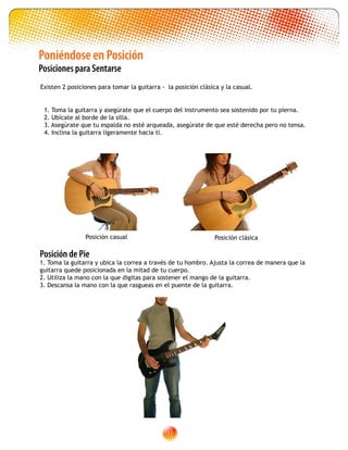 11
Posición de Pie
1. Toma la guitarra y ubica la correa a través de tu hombro. Ajusta la correa de manera que la
guitarra quede posicionada en la mitad de tu cuerpo.
2. Utiliza la mano con la que digitas para sostener el mango de la guitarra.
3. Descansa la mano con la que rasgueas en el puente de la guitarra.
Poniéndose en Posición
Posiciones para Sentarse
Existen 2 posiciones para tomar la guitarra - la posición clásica y la casual.
Posición clásicaPosición casual
1. Toma la guitarra y asegúrate que el cuerpo del instrumento sea sostenido por tu pierna.
2. Ubícate al borde de la silla.
3. Asegúrate que tu espalda no esté arqueada, asegúrate de que esté derecha pero no tensa.
4. Inclina la guitarra ligeramente hacia tí.
 