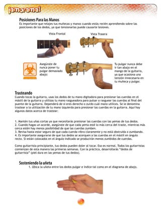 12
Asegúrate de
nunca poner tu
pulgar demasiado
abajo:
Tu pulgar nunca debe
ir tan abajo en el
mango de la guitarra,
ya que ocasiona una
tensión innecesaria en
tu muñeca y pulgar.
Trasteando
Cuando tocas la guitarra, usas los dedos de tu mano digitadora para presionar las cuerdas en el
mástil de la guitarra y utilizas tu mano rasgueadora para pulsar o rasguear las cuerdas al final del
puente de la guitarra. Dependerá de si eres derecho o zurdo cuál mano utilices. Se le denomina
trastear a la utilización de tu mano izquierda para presionar las cuerdas en la guitarra. Aquí hay
algunos datos acerca de trastear:
1. Mantén tus uñas cortas ya que necesitarás presionar las cuerdas con las yemas de tus dedos.
2. Cuando hagas un acorde, asegúrate de que cada yema esté lo más cerca del traste, mientras más
cerca estén hay menos posibilidad de que las cuerdas zumben.
3. Revisa hasta estar seguro de que cada cuerda vibra claramente y no está obstruida o zumbando.
4. Es importante asegurarse de que tus dedos se acerquen a las cuerdas en el mástil en ángulo
recto. Si están colocados en el ángulo indicado se producirán menos zumbidos de cuerdas.
Como guitarrista principiante, tus dedos pueden doler al tocar. Eso es normal. Todos los guitarristas
comienzan de esta manera las primeras semanas. Con la práctica, desarrollarás “dedos de
guitarrista” (piel dura en las yemas de tus dedos).
Sosteniendo la uñeta
	 1. Ubica la uñeta entre los dedos pulgar e índice tal como en el diagrama de abajo.
Posiciones Para las Manos
Es importante que relajes tus muñecas y manos cuando estás recién aprendiendo sobre las
posiciones de los dedos, ya que tensionarlas puede causarte lesiones.
Vista Frontal Vista Trasera
 