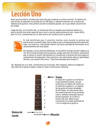 13
Trastes
El mástil de la guitarra se divide en
lo que llamamos trastes, los que
conforman un tablero de trastes en
el mástil de la guitarra. La mayoría
de las guitarras tienen alrededor
de 20 trastes. En este primer libro,
nos concentraremos en los primeros
cuatro, también conocidos como la
primera posición. En el libro 2,
iremos más allá. Observa que
numeramos los trastes partiendo de
1 en el mango de la guitarra.
MiLaReSolSiMi
6 5 4 3 2 1Número de
Cuerda Afinación
4
2
1
3
5
6
7
Lección UnoAhora que has leído la introducción estás listo para empezar tu primera lección. Tu objetivo en
esta lección es aprender los acordes de LA y RE Mayor, y además comenzar con la lectura de
tablaturas de guitarra. Esta primera lección es bastante grande, asi es que debes concentrarte
de verdad.
Luego de esto, en la lección dos, te meterás de lleno en aquello que llamamos tablatura y
para la lección tres serás capaz de tocar junto a una de nuestras pistas de jam. Suena difícil,
pero no lo es. Comencemos con un dato acerca de la práctica con tu guitarra.
Es más beneficioso para tí practicar muchas veces durante la semana que
practicar por una sesión larga. Esto se debe a que tu cerebro procesa información por
lotes, uno cada vez, y sólo puede retener una cierta cantidad de información en su
almacenamiento de corto plazo.
Por ejemplo, con los números telefónicos, es muy difícil recordar más de 7 dígitos a la
vez. Pero si te das tiempo entre la práctica, aunque sólo sean 10 minutos, encontrarás
que tu mente es mucho más eficiente en transformar tu práctica de corto plazo en
conocimiento de largo plazo. Para encontrar más información sobre el aprendizaje
efectivo, lee nuestro libro extra, “Técnicas Avanzadas para Guitarra”.
Ok. Dejando eso a un lado, comencemos con la lección. Para empezar, observa el diagrama
del mástil de la guitarra abajo y fíjate en toda la información relevante.
 