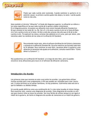 14
Introducción a los Acordes
Las primeras cosas que veremos en este curso serán los acordes. Los guitarristas utilizan
muchos acordes para crear progresiones o riffs que pueden ser utilizados para crear cancio-
nes. Si estos términos no te suenan familiares, no hay problema. Cubriremos todo esto de lo
que te hablado a su debido tiempo.
Un acorde puede definirse como una combinación de 3 o más notas tocadas al mismo tiempo.
Para examinar esto, veamos unos diagramas de acordes. Estos diagramas de acordes se utili-
zan para ilustrar cómo se tocan los acordes. Son muy fáciles de utilizar porque se ven igual al
mástil de la guitarra, de hecho el diagrama de acordes de Jamorama es un mástil de guitarra.
Fíjate que cada cuerda está numerada. Cuando sostienes tu guitarra en la
posición casual, la primera cuerda queda más abajo y la sexta cuerda queda
como la más alta.
Nota también el término “Afinación” al fondo del diagrama superior. La afinación se refiere a
las notas específicas en las que cada cuerda de la guitarra deben sintonizarse.
En el diagrama previo, he puesto una afinación muy común llamada Afinación Standard en
Mi que consiste en las notas MI, La, Re, Sol y Si. A la sexta cuerda al aire se le llama Mi Bajo.
A la 1era cuerda al aire se le llama Mi Alto y está dos octavas más alto que el Mi de la 6ta
cuerda al aire. Te explicaré las notas y octavas más adelante en el curso, pero por ahora, sólo
necesitas saber los nombres de las notas en la afinación Mi Standard.
Nos quedaremos con la Afinación Mi Standard a lo largo de este libro, pero tú puedes
encontrar otras afinaciones para tocar en el Software De Afinación Jamorama.
Para entender mejor esto, abre el software de Afinación de Guitarra Jamorama
y ajústalo en la Afinación Standard Mi. Escucha mientras vas tocando cada nota
en el afinador. Para continuar en este libro, necesitas afinar tu guitarra a esa
afinación (si necesitas más ayuda con la afinación, consulta nuestro libro- “Cómo
Afinar tu Guitarra”. )
 