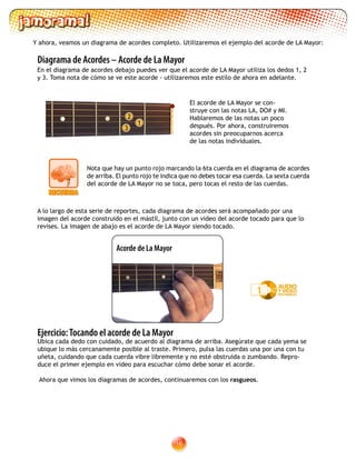 16
El acorde de LA Mayor se con-
struye con las notas LA, DO# y MI.
Hablaremos de las notas un poco
después. Por ahora, construiremos
acordes sin preocuparnos acerca
de las notas individuales.
2
1
3
Diagrama de Acordes – Acorde de La Mayor
A lo largo de esta serie de reportes, cada diagrama de acordes será acompañado por una
imagen del acorde construido en el mástil, junto con un video del acorde tocado para que lo
revises. La imagen de abajo es el acorde de LA Mayor siendo tocado.
Y ahora, veamos un diagrama de acordes completo. Utilizaremos el ejemplo del acorde de LA Mayor:
En el diagrama de acordes debajo puedes ver que el acorde de LA Mayor utiliza los dedos 1, 2
y 3. Toma nota de cómo se ve este acorde - utilizaremos este estilo de ahora en adelante.
Ejercicio:Tocando el acorde de La Mayor
Ubica cada dedo con cuidado, de acuerdo al diagrama de arriba. Asegúrate que cada yema se
ubique lo más cercanamente posible al traste. Primero, pulsa las cuerdas una por una con tu
uñeta, cuidando que cada cuerda vibre libremente y no esté obstruida o zumbando. Repro-
duce el primer ejemplo en video para escuchar cómo debe sonar el acorde.
Ahora que vimos los diagramas de acordes, continuaremos con los rasgueos.
Acorde de La Mayor
Nota que hay un punto rojo marcando la 6ta cuerda en el diagrama de acordes
de arriba. El punto rojo te indica que no debes tocar esa cuerda. La sexta cuerda
del acorde de LA Mayor no se toca, pero tocas el resto de las cuerdas.
1
 