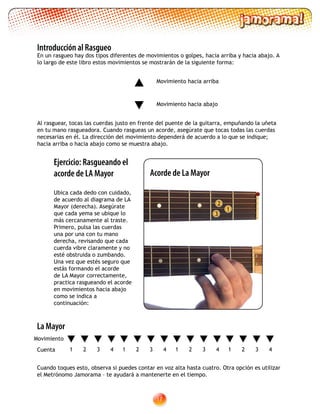 17
Al rasguear, tocas las cuerdas justo en frente del puente de la guitarra, empuñando la uñeta
en tu mano rasgueadora. Cuando rasgueas un acorde, asegúrate que tocas todas las cuerdas
necesarias en él. La dirección del movimiento dependerá de acuerdo a lo que se indique;
hacia arriba o hacia abajo como se muestra abajo.
Movimiento hacia arriba
Movimiento hacia abajo
Introducción al Rasgueo
En un rasgueo hay dos tipos diferentes de movimientos o golpes, hacia arriba y hacia abajo. A
lo largo de este libro estos movimientos se mostrarán de la siguiente forma:
Ejercicio: Rasgueando el
acorde de LA Mayor
Ubica cada dedo con cuidado,
de acuerdo al diagrama de LA
Mayor (derecha). Asegúrate
que cada yema se ubique lo
más cercanamente al traste.
Primero, pulsa las cuerdas
una por una con tu mano
derecha, revisando que cada
cuerda vibre claramente y no
esté obstruida o zumbando.
Una vez que estés seguro que
estás formando el acorde
de LA Mayor correctamente,
practica rasgueando el acorde
en movimientos hacia abajo
como se indica a
continuación:
2
1
3
Acorde de La Mayor
Cuando toques esto, observa si puedes contar en voz alta hasta cuatro. Otra opción es utilizar
el Metrónomo Jamorama – te ayudará a mantenerte en el tiempo.
La Mayor
1 2 3 4
Movimiento
Cuenta 1 2 3 41 2 3 41 2 3 4
 