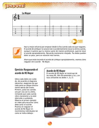 18
Haz tu mejor esfuerzo por empezar desde la 5ta cuerda cada vez que rasguees.
El acorde de LA Mayor no sonará mal si accidentalmente tocas la última cuerda,
aunque si quieres que tu música suene de manera profesional, querrás tocar
el acorde apropiadamente. Recuerda mantenerte relajado. Tus dedos pueden
doler un poco, pero se volverán más fuertes.
Ahora que estás tocando el acorde de LA Mayor apropiadamente, veamos cómo
rasguear otro acorde – Re Mayor.
2
1
3
Ejercicio: Rasgueando el
acorde de RE Mayor
Ubica cada dedo con cuida-
do, de acuerdo al diagrama
(derecha). Asegúrate de que
cada yema se ubique directa-
mente detrás del traste.
Primero, pulsa las cuerdas
una por una con tu uñeta,
revisando que cada cuerda
vibre claramente y no esté
obstruida o zumbando.
Observa el primer ejemplo
en video para escuchar cómo
debe sonar el acorde.
Practica el rasguear el
acorde de Re Mayor en
movimientos individuales tal
como se indica debajo:
T
A
B

La Mayor
0
2
2
2
0
X
0
2
2
2
0
X
0
2
2
2
0
X
0
2
2
2
0
X
0
2
2
2
0
X
0
2
2
2
0
X
0
2
2
2
0
X
0
2
2
2
0
X
2
44
Acorde de RE Mayor
El acorde de RE Mayor se construye de
las notas RE, FA# (FA sostenido) y LA, y se
toca utilizando los dedos 1, 2 y 3:
 