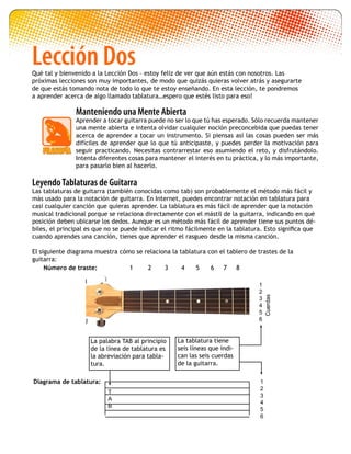1
2
3
4
5
6
Cuerdas
Diagrama de tablatura:
T
A
B
1
2
3
4
5
6
LeyendoTablaturas de Guitarra
Las tablaturas de guitarra (también conocidas como tab) son probablemente el método más fácil y
más usado para la notación de guitarra. En Internet, puedes encontrar notación en tablatura para
casi cualquier canción que quieras aprender. La tablatura es más fácil de aprender que la notación
musical tradicional porque se relaciona directamente con el mástil de la guitarra, indicando en qué
posición deben ubicarse los dedos. Aunque es un método más fácil de aprender tiene sus puntos dé-
biles, el principal es que no se puede indicar el ritmo fácilmente en la tablatura. Esto significa que
cuando aprendes una canción, tienes que aprender el rasgueo desde la misma canción.
El siguiente diagrama muestra cómo se relaciona la tablatura con el tablero de trastes de la
guitarra:
La tablatura tiene
seis líneas que indi-
can las seis cuerdas
de la guitarra.
Número de traste: 1 2 3 4 5 6 7 8
Lección Dos
Manteniendo una Mente Abierta
Aprender a tocar guitarra puede no ser lo que tú has esperado. Sólo recuerda mantener
una mente abierta e intenta olvidar cualquier noción preconcebida que puedas tener
acerca de aprender a tocar un instrumento. Si piensas así las cosas pueden ser más
difíciles de aprender que lo que tú anticipaste, y puedes perder la motivación para
seguir practicando. Necesitas contrarrestar eso asumiendo el reto, y disfrutándolo.
Intenta diferentes cosas para mantener el interés en tu práctica, y lo más importante,
para pasarlo bien al hacerlo.
Qué tal y bienvenido a la Lección Dos – estoy feliz de ver que aún estás con nosotros. Las
próximas lecciones son muy importantes, de modo que quizás quieras volver atrás y asegurarte
de que estás tomando nota de todo lo que te estoy enseñando. En esta lección, te pondremos
a aprender acerca de algo llamado tablatura…espero que estés listo para eso!
La palabra TAB al principio
de la línea de tablatura es
la abreviación para tabla-
tura.
 