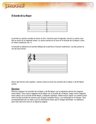 22
Ejercicio:
Practica rasguear los acordes de La Mayor y de Re Mayor con el siguiente patrón de rasgueos
hacia abajo. Toca cuatro rasgueos hacia abajo con el acorde de La Mayor, luego cuatro rasgueos
hacia abajo con el acorde de Re Mayor, y después repítelos. Debes buscar lograr un cambio suave
entre los dos acordes de manera que la pieza completa fluya, y se mantenga en el tiempo. Toca
acompañándote por el video o por el metrónomo hasta que lo tengas dominado. La tablatura
para este ejercicio está en la siguiente página.
T
A
B

T
A
B
O
2
2
2
O
X
Ahora que hemos visto aquello, veamos cómo se tocan los acordes de La Mayor y de Re Mayor
juntos.
El Acorde de La Mayor
La primera y quinta cuerdas se tocan al aire, mientras que la segunda, tercera y cuarta cuer-
das se tocan en el segundo traste. La sexta cuerda no se toca en el Acorde de La Mayor y esto
se indica mediante una X.
A menudo la tablatura se escribe debajo de la partitura musical tradicional. Las dos juntas se
ven de esta forma:
44
 