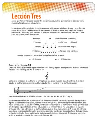 
Notas en la Llave de Sol
Una llave indica qué nota se representará en cada línea y espacio en la partitura musical. Veamos la
llave de Sol o llave aguda. Así es como se ve:
						
La llave se coloca en la partitura, al principio de una pieza musical. Cuando se trata de la llave
aguda, la partitura se denomina partitura aguda. Así es como se ve la partitura aguda:
Existen siete notas en el alfabeto musical. Ellas son: DO, RE, MI, FA, SOL, LA y SI.
Estas notas se indican por la posición de las notas musicales en las líneas y espacios de la partitura
aguda. Utilizando la llave aguda, la línea de más debajo de la partitura representa la nota MI. Las
notas consecutivas, FA SOL LA SI DO RE, continúan hacia arriba en la partitura de modo que FA queda
en el espacio siguiente hacia arriba, SOL queda en la línea arriba de FA, LA queda en el espacio
arriba de SOL, y así a través de la partitura hasta que se llega nuevamente a MI cerca del extremo
superior, y entonces el ciclo vuelve a empezar. Las notas pueden ser colocadas fuera de la partitura,
en las denominadas líneas suplementarias (observa el siguiente diagrama). El diagrama a continu-
ación te ayudará a recordar las notas en la llave de Sol.

	 = 3 tiempos	 = 1 1/2 tiempos 




  
       
4 tiempos nota completa (redonda)
media nota (blanca)
1 tiempo
1/2 tiempo octavo de nota (corchea)
cuarto de nota (negra)
2 tiempos
.Agregar un punto ( ) a una nota agrega la mitad de su valor:
La siguiente tabla detalla los tipos de notas que utilizaremos a lo largo de este curso. En esta
etapa no necesitas conocer la teoría que hay detrás de estas notas, sólo asegúrate de saber
cómo se ve cada una y qué “tiempo” o “cuenta” representan. Podrás volver a ver esta tabla
cada vez que te parezca necesario:
Ahora que hemos integrado los acordes con el rasgueo, quiero que veamos un poco de teoría
musical y la apliquemos a la guitarra.
LecciónTres
Mi
Sol
Fa
La Si Do Re Mi
Fa
 