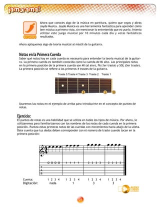 28
Ahora que conoces algo de la música en partitura, quiero que vayas y abras
Jayde Musica. Jayde Musica es una herramienta fantástica para aprender cómo
leer música a primera vista, sin mencionar lo entretenido que es usarlo. Intenta
utilizar este juego musical por 10 minutos cada día y verás fantásticos
resultados.
Ahora apliquemos algo de teoría musical al mástil de la guitarra.
Ejercicio:
El punteo de notas es una habilidad que se utiliza en todos los tipos de música. Por ahora, lo
utilizaremos para familiarizarnos con los nombres de las notas de cada cuerda en la primera
posición. Puntea estas primeras notas de las cuerdas con movimientos hacia abajo de la uñeta.
Date cuenta que tus dedos deben corresponder con el número de traste cuando tocan en la
primera posición:
Notas en la Primera Cuerda
Saber qué notas hay en cada cuerda es necesario para entender la teoría musical de la guitar-
ra. La primera cuerda es también conocida como la cuerda de Mi alto. Las principales notas
en la primera posición de la primera cuerda son MI (al aire), FA (1er traste) y SOL (3er traste).
La primera posición se refiere a los primeros 4 trastes de la guitarra.
Usaremos las notas en el ejemplo de arriba para introducirte en el concepto de punteo de
notas.
Traste 5 Traste 4 Traste 3 Traste 2 Traste 1
1 03
5
Digitación: nada 1 3 3
Cuenta: 1 2 3 421 3 421 3 41 2 3 4
T
A
B
3 3 3 333 3 311 1 1O O O O

               
44
 