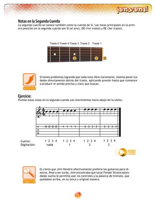 29
Notas en la Segunda Cuerda
La segunda cuerda se conoce también como la cuerda de Si. Las notas principales en la prim-
era posición en la segunda cuerda son SI (al aire), DO (1er traste) y RE (3er traste).
1 03
Si tienes problemas logrando que cada nota vibre claramente, intenta poner tus
dedos directamente detrás del traste, aplicando presión hasta que comience
a producir el sonido preciso y claro que buscas.
6
T
A
B
1 2 3 4 1 2 3 4 1 2 3 4 1 2 3 4

Ejercicio:
Puntea estas notas en la segunda cuerda con movimientos hacia abajo de la uñeta:
               
3 3 3 333 3 311 1 1O O O O
Es cierto que Jimi Hendrix efectivamente prefería las guitarras para di-
estros. Pese a ser zurdo, Jimi encontraba que tocar Fender Stratocasters
dadas vuelta le permitía usar los controles y la palanca de tremolo, que
quedaban arriba, en su única y original manera.
44
Traste 5 Traste 4 Traste 3 Traste 2 Traste 1
Digitación: nada 1 3 3
Cuenta:
 