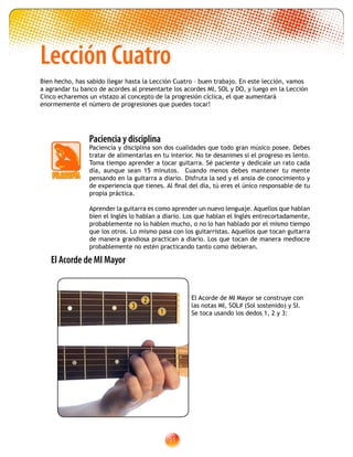 31
Lección Cuatro
Paciencia y disciplina
Paciencia y disciplina son dos cualidades que todo gran músico posee. Debes
tratar de alimentarlas en tu interior. No te desanimes si el progreso es lento.
Toma tiempo aprender a tocar guitarra. Sé paciente y dedícale un rato cada
día, aunque sean 15 minutos. Cuando menos debes mantener tu mente
pensando en la guitarra a diario. Disfruta la sed y el ansia de conocimiento y
de experiencia que tienes. Al final del día, tú eres el único responsable de tu
propia práctica.
Aprender la guitarra es como aprender un nuevo lenguaje. Aquellos que hablan
bien el Inglés lo hablan a diario. Los que hablan el Inglés entrecortadamente,
probablemente no lo hablen mucho, o no lo han hablado por el mismo tiempo
que los otros. Lo mismo pasa con los guitarristas. Aquellos que tocan guitarra
de manera grandiosa practican a diario. Los que tocan de manera mediocre
probablemente no estén practicando tanto como debieran.
2
1
3
El Acorde de MI Mayor
El Acorde de MI Mayor se construye con
las notas MI, SOL# (Sol sostenido) y SI.
Se toca usando los dedos 1, 2 y 3:
Bien hecho, has sabido llegar hasta la Lección Cuatro – buen trabajo. En este lección, vamos
a agrandar tu banco de acordes al presentarte los acordes MI, SOL y DO, y luego en la Lección
Cinco echaremos un vistazo al concepto de la progresión cíclica, el que aumentará
enormemente el número de progresiones que puedes tocar!
 
