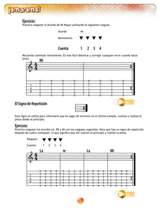 32
Ejercicio:
Practica rasguear el Acorde de MI Mayor utilizando el siguiente rasgueo.
				 Acorde Mi
				
				 Movimiento
				
				 Cuenta 1 2 3 4
Recuerda comenzar lentamente. Es más fácil detectar y corregir cualquier error cuando tocas
lento.
El Signo de Repetición
Este signo se utiliza para informarte que en lugar de terminar en el último compás, vuelvas y repitas la
pieza desde el principio.
Ejercicio:
Practica rasguear los acordes LA, RE y MI con los rasgueos sugeridos. Nota que hay un signo de repetición
después de cuatro compases, lo que significa que ahí vuelves al principio y repites la pieza.
7
Rasgueo:
Cuenta: 1 2 3 4
8
Mi
T
A
B
0
0
1
2
2
0
0
0
1
2
2
0
0
0
1
2
2
0
0
0
1
2
2
0

0
0
1
2
2
0
0
0
1
2
2
0
0
0
1
2
2
0
0
0
1
2
2
0
44

0
2
2
2
0
X
0
2
2
2
0
X
0
2
2
2
0
X
0
0
1
2
2
0
0
0
1
2
2
0
0
0
1
2
2
0
0
0
1
2
2
0
T
A
B
0
2
2
2
0
X
0
2
2
2
0
X
0
2
2
2
0
X
0
2
2
2
0
X
2
3
2
0
X
X
2
3
2
0
X
X
2
3
2
0
X
X
2
3
2
0
X
X
La re La Mi
0
2
2
2
0
X
44
 
