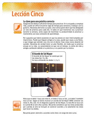 La clave para una práctica correcta
Asegúrate de dedicar suficiente tiempo para practicar. En tu ocupada y compleja
vida, puede ser difícil encontrar algo de tiempo para sentarse y trabajar con tu
guitarra. Necesitas aferrarte a un plan. Una rutina quiere decir que has designado
un rato de práctica para cada día. Si sabes en qué momentos vas a practicar
durante la semana, serás capaz de maximizar tu productividad al practicar y
mantendrás una tasa constante de aprendizaje.
Por supuesto que habrá ocasiones en que tus planes se vean interrumpidos por
imprevistos. Puede que lleguen amigos a tu casa, puede que vayas a una fiesta,
o que tengas que atender una cita con el doctor. Esas cosas nunca dejarán de
suceder. Necesitas de verdad tener un plan flexible, de modo que tu práctica
encaje en tu vida. Lo sorprendente es que con el tiempo, tu estilo de vida y
amigos cambiarán debido a tu práctica y a tu pasión por la música.
Lección Cinco
2
1
3
Nota que el dedo 1 toca una nota Si, el dedo 2 toca un Sol, y el dedo 3 también
toca un Sol. Según la teoría musical un acorde de Sol Mayor DEBE contener las
notas Si, Re y Sol. En el diagrama superior de Sol Mayor, la nota Re se toca con
la cuerda Re al aire (4ta cuerda). Recuerda considerar que las notas producidas
por cuerdas al aire se incluyen al construir acordes y no solamente las notas
que tocan tus dedos.
Recuerda poner atención a acordes como éste a lo largo de este curso.
El Acorde de Sol Mayor
El Acorde de Sol Mayor se construye con
las notas Sol, Si y Re.
Se toca utilizando los dedos 1, 2 y 3.
 
