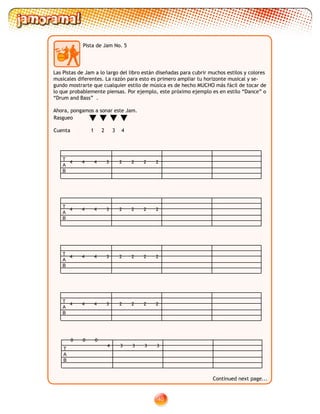 40
Pista de Jam No. 5
Rasgueo
Cuenta 1 2 3 4
Las Pistas de Jam a lo largo del libro están diseñadas para cubrir muchos estilos y colores
musicales diferentes. La razón para esto es primero ampliar tu horizonte musical y se-
gundo mostrarte que cualquier estilo de música es de hecho MUCHO más fácil de tocar de
lo que probablemente piensas. Por ejemplo, este próximo ejemplo es en estilo “Dance” o
“Drum and Bass” .
Ahora, pongamos a sonar este Jam.
T
A
B
4 44 3 2 22 2
T
A
B
4 44 3 2 22 2
T
A
B
4 44 3 2 22 2
T
A
B
4 44 3 2 22 2
T
A
B
0 00
4 3 33 3
Continued next page...
 