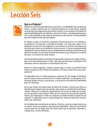 42
Lección Seis
Qué es elTalento ?
Talento es un término que asociamos a personas, o a habilidades que las personas
tienen, cuando creemos que son realmente buenos en lo que hacen. Algunas
veces parece que algunas personas tienen talento, o una ventaja o fortaleza en
alguna habilidad particular debido a una fuerza innata. Aunque pueda parecer
así, lo más probable es que ellos no nacieron con ese talento. Es más probable
que ellos hayan tenido que aprenderlo.
El talento se gana a través de complejas interacciones entre un individuo y
su ambiente a lo largo de un período de tiempo. Los niños que crecen en un
ambiente musical son más propensos a convertirse en músicos talentosos que
los niños que crecen en un ambiente menos musical. Si fueras constantemente
rodeado por música mientras creces, probablemente tendrías un buen banco de
datos de sonidos. Es esta base de datos de sonidos la que influencia tu manera
de tocar y tu manera de crear música.
Una buena base de datos de sonidos es importante si quieres ser un gran músico,
pero no te hará talentoso por sí sola. Hay otros factores que contribuyen a ser
talentoso, como la disciplina y la percepción del arte.
Piensa en estas preguntas: cuando te gusta algo, lo haces un montón? Pones
toda tu energía en ello? Tratas de ampliarte a ti mismo tanto física como men-
talmente?
Si respondiste que sí a estas preguntas, entonces tal vez tengas la disciplina
que se requiere para convertirse en un músico talentoso. La disciplina es im-
portante porque sin ella, no practicas, y sin práctica no tendrás las habilidades
para ser talentoso.
Así es que tienes una buena base de datos de sonidos y sientes que tienes la
disciplina que requiere para ser grande, pero tienes un sentido del arte? Bueno,
veamos. Piensa en lo siguiente: Experimentas con lo que ya sabes con el obje-
tivo de aprender cosas nuevas? Tratas de ser creativo en aras de ese objetivo?
Tienes una imaginación vívida con respecto al sonido? Sientes el deseo de ser
original? Si respondiste que sí a estas preguntas, entonces estás bien encami-
nado a ser talentoso!
En el trabajo duro encontrarás el talento. Practica, escucha y experimenta con
tu música. Como una esponja, sólo necesitas absorberlo. Todo el conocimiento
musical que aún no sepas está allá afuera para que lo aprendas. Aprende, y
trabaja duro, y serás talentoso.
 