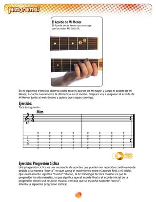 44
2
3
Ejercicio: Progresión Cíclica
Una progresión cíclica es una secuencia de acordes que pueden ser repetidos continuamente
debido a la manera “fuerte” en que suena el movimiento entre el acorde final y el inicial.
Qué exactamente significa “fuerte”? Bueno, la terminología técnica musical es que la
progresión ha sido resuelta, lo que significa que el acorde final y el acorde inicial de la
progresión tienen una relación musical cercana que se escucha bastante “obvia”.
Intenta la siguiente progresión cíclica:
Ejercicio:
Toca lo siguiente:
16
0
0
0
2
2
0
0
0
0
2
2
0
0
0
0
2
2
0
0
0
0
2
2
0
0
0
0
2
2
0
0
0
0
2
2
0
0
0
0
2
2
0
0
0
0
2
2
0
T
A
B

Mim
44
En el siguiente ejercicio observa como toco el acorde de Mi Mayor y luego el acorde de Mi
Menor, escucha nuevamente la diferencia en el sonido. Después voy a rasguear el acorde de
Mi Menor junto al metrónomo y quiero que toques conmigo.
El Acorde de Mi Menor  
El Acorde de Mi Menor se construye
con las notas Mi, Sol y Si.
 