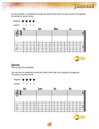 45
Una vez más un cambio de acordes de sonido fuerte (Re a Sol) resuelve la progresión
de vuelta a su punto inicial.
Ejercicio:
Toca la siguiente progresión.
En este ejemplo, un cambio de acordes de sonido fuerte entre La y Re resuelve la progresión
de vuelta a su punto inicial.
17
Rasgueo:
Cuenta: 1 2 3 4

T
A
B
Re Sol Mim La
2
3
2
0
X
X
2
3
2
0
X
X
2
3
2
0
X
X
2
3
2
0
X
X
3
0
0
0
2
3
3
0
0
0
2
3
3
0
0
0
2
3
3
0
0
0
2
3
0
2
2
2
0
X
0
2
2
2
0
X
0
2
2
2
0
X
0
2
2
2
0
X
0
0
0
2
2
0
0
0
0
2
2
0
0
0
0
2
2
0
0
0
0
2
2
0
44
18

T
A
B
Sol Lam Do Re
0
1
0
2
3
X
0
1
0
2
3
X
0
1
0
2
3
X
0
1
0
2
3
X
2
3
2
0
X
X
2
3
2
0
X
X
2
3
2
0
X
X
2
3
2
0
X
X
0
1
2
2
0
X
0
1
2
2
0
X
0
1
2
2
0
X
0
1
2
2
0
X
3
0
0
0
2
3
3
0
0
0
2
3
3
0
0
0
2
3
3
0
0
0
2
3
44
Rasgueo:
Cuenta: 1 2 3 4
 