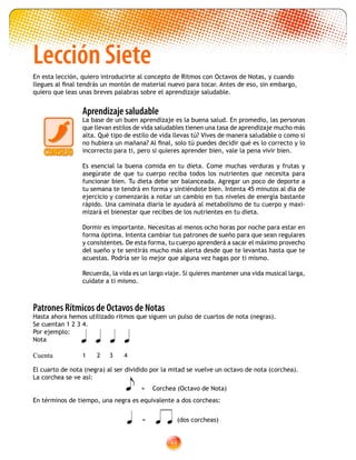 49
Lección Siete
En esta lección, quiero introducirte al concepto de Ritmos con Octavos de Notas, y cuando
llegues al final tendrás un montón de material nuevo para tocar. Antes de eso, sin embargo,
quiero que leas unas breves palabras sobre el aprendizaje saludable.
	
Aprendizaje saludable
La base de un buen aprendizaje es la buena salud. En promedio, las personas
que llevan estilos de vida saludables tienen una tasa de aprendizaje mucho más
alta. Qué tipo de estilo de vida llevas tú? Vives de manera saludable o como si
no hubiera un mañana? Al final, solo tú puedes decidir qué es lo correcto y lo
incorrecto para ti, pero si quieres aprender bien, vale la pena vivir bien.
Es esencial la buena comida en tu dieta. Come muchas verduras y frutas y
asegúrate de que tu cuerpo reciba todos los nutrientes que necesita para
funcionar bien. Tu dieta debe ser balanceada. Agregar un poco de deporte a
tu semana te tendrá en forma y sintiéndote bien. Intenta 45 minutos al día de
ejercicio y comenzarás a notar un cambio en tus niveles de energía bastante
rápido. Una caminata diaria le ayudará al metabolismo de tu cuerpo y maxi-
mizará el bienestar que recibes de los nutrientes en tu dieta.
Dormir es importante. Necesitas al menos ocho horas por noche para estar en
forma óptima. Intenta cambiar tus patrones de sueño para que sean regulares
y consistentes. De esta forma, tu cuerpo aprenderá a sacar el máximo provecho
del sueño y te sentirás mucho más alerta desde que te levantas hasta que te
acuestas. Podría ser lo mejor que alguna vez hagas por ti mismo.
Recuerda, la vida es un largo viaje. Si quieres mantener una vida musical larga,
cuídate a ti mismo.
Patrones Rítmicos de Octavos de Notas
Hasta ahora hemos utilizado ritmos que siguen un pulso de cuartos de nota (negras).
Se cuentan 1 2 3 4.
Por ejemplo:
Nota
Cuenta
El cuarto de nota (negra) al ser dividido por la mitad se vuelve un octavo de nota (corchea).
La corchea se ve así:
 = Corchea (Octavo de Nota)
En términos de tiempo, una negra es equivalente a dos corcheas:
   
1 2 3 4
 =  (dos corcheas)
 