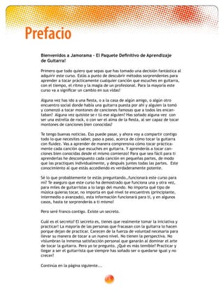 Prefacio
Bienvenidos a Jamorama – El Paquete Definitivo de Aprendizaje
de Guitarra!
Primero que todo quiero que sepas que has tomado una decisión fantástica al
adquirir este curso. Estás a punto de descubrir métodos sorprendentes para
aprender a tocar prácticamente cualquier canción que escuches en guitarra,
con el tiempo, el ritmo y la magia de un profesional. Para la mayoría este
curso va a significar un cambio en sus vidas!
Alguna vez has ido a una fiesta, o a la casa de algún amigo, o algún otro
encuentro social donde había una guitarra puesta por ahí y alguien la tomó
y comenzó a tocar montones de canciones famosas que a todos les encan-
taban? Alguna vez quisiste se r tú ese alguien? Has soñado alguna vez con
ser una estrella de rock, o con ser el alma de la fiesta, al ser capaz de tocar
montones de canciones bien conocidas?
Te tengo buenas noticias. Eso puede pasar, y ahora voy a compartir contigo
todo lo que necesites saber, paso a paso, acerca de cómo tocar la guitarra
con fluidez. Vas a aprender de manera comprensiva cómo tocar práctica-
mente cada canción que escuches en guitarra. Y aprenderás a tocar can-
ciones bien conocidas desde el mismo comienzo! Para que sea fácil para ti
aprenderlas he descompuesto cada canción en pequeñas partes, de modo
que las practiques individualmente, y después juntes todas las partes. Este
conocimiento al que estás accediendo es verdaderamente potente.
Sé lo que probablemente te estás preguntando…funcionará este curso para
mí? Te aseguro que este curso ha demostrado que funciona una y otra vez,
para miles de guitarristas a lo largo del mundo. No importa qué tipo de
música quieras tocar, no importa en qué nivel te encuentres (principiante,
intermedio o avanzado), esta información funcionará para ti, y en algunos
casos, hasta te sorprenderás a ti mismo!
Pero seré franco contigo. Existe un secreto.
Cuál es el secreto? El secreto es, tienes que realmente tomar la iniciativa y
practicar! La mayoría de las personas que fracasan con la guitarra lo hacen
porque dejan de practicar. Carecen de la fuerza de voluntad necesaria para
llevar su manera de tocar a un nuevo nivel. No tienen la perspectiva. No
vislumbran la inmensa satisfacción personal que ganarán al dominar el arte
de tocar la guitarra. Pero yo te pregunto. ¿Qué es más temible? Practicar y
llegar a ser el guitarrista que siempre has soñado ser o quedarse igual y no
crecer?
Continúa en la página siguiente...
 