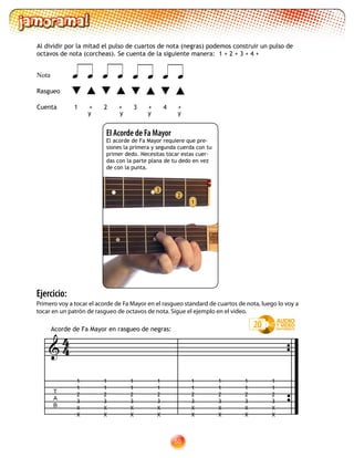 50
Al dividir por la mitad el pulso de cuartos de nota (negras) podemos construir un pulso de
octavos de nota (corcheas). Se cuenta de la siguiente manera: 1 + 2 + 3 + 4 +
20
Nota
Rasgueo
Cuenta	 	1 + 2 + 3 + 4 +
      
Ejercicio:
Primero voy a tocar el acorde de Fa Mayor en el rasgueo standard de cuartos de nota, luego lo voy a
tocar en un patrón de rasgueo de octavos de nota. Sigue el ejemplo en el video.
2
El Acorde de Fa Mayor
El acorde de Fa Mayor requiere que pre-
siones la primera y segunda cuerda con tu
primer dedo. Necesitas tocar estas cuer-
das con la parte plana de tu dedo en vez
de con la punta.
1
3
T
A
B

1
1
2
3
X
X
1
1
2
3
X
X
1
1
2
3
X
X
1
1
2
3
X
X
1
1
2
3
X
X
1
1
2
3
X
X
1
1
2
3
X
X
1
1
2
3
X
X
Acorde de Fa Mayor en rasgueo de negras:
y y y y
44
 