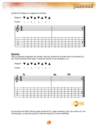 51
Ejercicio:
Toca la siguiente progresión de acordes. Nota los cambios de acordes entre los acordes Do y
Sol. Estos cambios toman lugar a mitad de camino en los compases 2 y 4.
Al principio será difícil afirmar aquel acorde de Fa, luego cambiarlo a Do y de vuelta a Fa. No
te preocupes, un poco de práctica cada día mejorará tu nueva habilidad.
Acorde de Fa Mayor en rasgueo de corcheas:
T
A
B

1
1
2
3
X
X
1
1
2
3
X
X
1
1
2
3
X
X
1
1
2
3
X
X
1
1
2
3
X
X
1
1
2
3
X
X
1
1
2
3
X
X
1
1
2
3
X
X
1
1
2
3
X
X
1
1
2
3
X
X
1
1
2
3
X
X
1
1
2
3
X
X
1
1
2
3
X
X
1
1
2
3
X
X
1
1
2
3
X
X
1
1
2
3
X
X
1 2 3 4+ +++
Rasgueo
Cuenta
44
21
T
A
B

Fa
1
1
2
3
X
X
1
1
2
3
X
X
1
1
2
3
X
X
1
1
2
3
X
X
1
1
2
3
X
X
1
1
2
3
X
X
1
1
2
3
X
X
1
1
2
3
X
X
Do Sol
0
1
0
2
3
X
0
1
0
2
3
X
3
0
0
0
2
3
3
0
0
0
2
3
0
1
0
2
3
X
0
1
0
2
3
X
3
0
0
0
2
3
3
0
0
0
2
3
44
1 2 3 4+ +++
Rasgueo
Cuenta
 