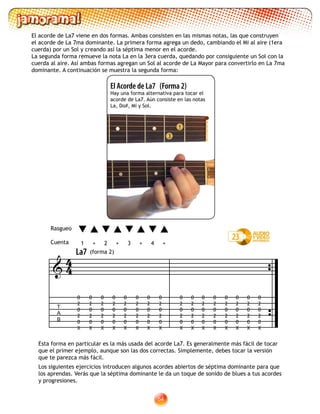 54
El Acorde de La7 (Forma 2)
Hay una forma alternativa para tocar el
acorde de La7. Aún consiste en las notas
La, Do#, Mi y Sol.
3
1
Esta forma en particular es la más usada del acorde La7. Es generalmente más fácil de tocar
que el primer ejemplo, aunque son las dos correctas. Simplemente, debes tocar la versión
que te parezca más fácil.
23
T
A
B

0
2
0
2
0
X
0
2
0
2
0
X
0
2
0
2
0
X
0
2
0
2
0
X
0
2
0
2
0
X
0
2
0
2
0
X
0
2
0
2
0
X
0
2
0
2
0
X
0
2
0
2
0
X
0
2
0
2
0
X
0
2
0
2
0
X
0
2
0
2
0
X
0
2
0
2
0
X
0
2
0
2
0
X
0
2
0
2
0
X
0
2
0
2
0
X
44
Los siguientes ejercicios introducen algunos acordes abiertos de séptima dominante para que
los aprendas. Verás que la séptima dominante le da un toque de sonido de blues a tus acordes
y progresiones.
El acorde de La7 viene en dos formas. Ambas consisten en las mismas notas, las que construyen
el acorde de La 7ma dominante. La primera forma agrega un dedo, cambiando el Mi al aire (1era
cuerda) por un Sol y creando así la séptima menor en el acorde.
La segunda forma remueve la nota La en la 3era cuerda, quedando por consiguiente un Sol con la
cuerda al aire. Así ambas formas agregan un Sol al acorde de La Mayor para convertirlo en La 7ma
dominante. A continuación se muestra la segunda forma:
La7 (forma 2)
1 2 3 4+ +++
Rasgueo
Cuenta
 