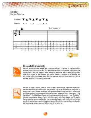 55
Exercise:
Play the following:
T
A
B

La
0
2
2
2
0
X
0
2
2
2
0
X
0
2
2
2
0
X
0
2
2
2
0
X
0
2
2
2
0
X
0
2
2
2
0
X
0
2
2
2
0
X
0
2
2
2
0
X
0
2
0
2
0
X
0
2
0
2
0
X
0
2
0
2
0
X
0
2
0
2
0
X
0
2
0
2
0
X
0
2
0
2
0
X
0
2
0
2
0
X
0
2
0
2
0
X
24
44
Pensando Positivamente
Pensar positivamente puede ser muy provechoso. La gente te trata amable-
mente cuando eres positivo. Encontrarás también que pensar positivamente
te ayudará a ser más productivo al aprender guitarra. Más productivo significa
practicar mejor, lo que lleva a una mejor banda, a una mejor grabación y a
un mejor contrato discográfico. Donde sea que quieras llegar con tu música,
pensar positivo tiene su recompensa.
Nacido en 1944, Jimmy Page es mencionado como uno de los guitarristas fun-
damentales que emergieron en los años 60. Se le adjudica haber definido el
sonido del heavy rock progresivo. Inicialmente Page comenzó como músico de
sesión grabando canciones para otras bandas, luego se fue a tocar con “The
Yardbirds”. En 1968 Page formó los enormemente influyentes “Led Zeppelin”
con sus compañeros Robert Plant, John Bonham y John Paul Jones. Led Zeppelín
fue una de las primeras bandas con un sonido heavy rock moderno, un sonido
donde la guitarra era sostenida por una sección rítmica con un bajo profundo,
de texturas gruesas, además del sonido de la batería.
1 2 3 4+ +++
Rasgueo
Cuenta
La7 (forma 2)
 