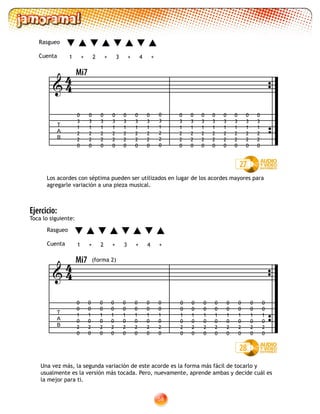 58
Los acordes con séptima pueden ser utilizados en lugar de los acordes mayores para
agregarle variación a una pieza musical.
27
T
A
B

0
3
1
2
2
0
0
3
1
2
2
0
0
3
1
2
2
0
0
3
1
2
2
0
0
3
1
2
2
0
0
3
1
2
2
0
0
3
1
2
2
0
0
3
1
2
2
0
0
3
1
2
2
0
0
3
1
2
2
0
0
3
1
2
2
0
0
3
1
2
2
0
0
3
1
2
2
0
0
3
1
2
2
0
0
3
1
2
2
0
0
3
1
2
2
0
44
Una vez más, la segunda variación de este acorde es la forma más fácil de tocarlo y
usualmente es la versión más tocada. Pero, nuevamente, aprende ambas y decide cuál es
la mejor para ti.
28
T
A
B

(forma 2)
0
0
1
0
2
0
0
0
1
0
2
0
0
0
1
0
2
0
0
0
1
0
2
0
0
0
1
0
2
0
0
0
1
0
2
0
0
0
1
0
2
0
0
0
1
0
2
0
44
0
0
1
0
2
0
0
0
1
0
2
0
0
0
1
0
2
0
0
0
1
0
2
0
0
0
1
0
2
0
0
0
1
0
2
0
0
0
1
0
2
0
0
0
1
0
2
0
1 2 3 4+ +++
Rasgueo
Cuenta
Mi7
Ejercicio:
Toca lo siguiente:
1 2 3 4+ +++
Rasgueo
Cuenta
Mi7
 