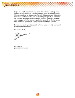 Lo que sí te puedo asegurar es lo siguiente: si escuchas lo que tengo para
contarte, practicas día a día y te mantienes motivado, verás los resultados.
Y los comenzarás a ver rápidamente. También debo agregar que si bien este
libro es una fuente invaluable para tu aprendizaje, la guía de un guitarrista
con experiencia también es recomendable, ya que te mantendrá enfocado,
motivado y puede indicarte cosas importantes acerca de tu técnica, que pu-
eden acelerar tu aprendizaje, y que puedes no advertir por tu cuenta.
Buena suerte con tu aprendizaje de la guitarra, va a ser un viaje que verdad-
eramente cambiará tu vida!
Con sincero afecto,
Yours sincerely,
Ben Edwards
guitarrajamorama.com
 