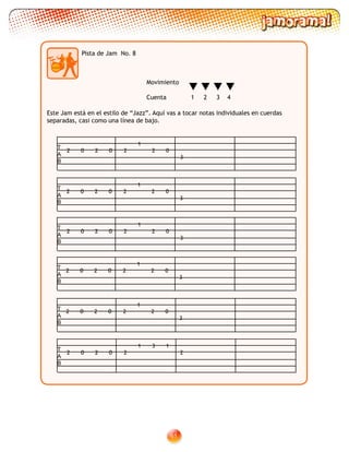 61
Pista de Jam No. 8
T
A
B
2 20 0 2 2
1
0
3
T
A
B
T
A
B
T
A
B
T
A
B
T
A
B
2 20 0 2
31 1
2
Movimiento
Cuenta 1 2 3 4
Este Jam está en el estilo de “Jazz”. Aquí vas a tocar notas individuales en cuerdas
separadas, casi como una línea de bajo.
2 20 0 2 2
1
0
3
2 20 0 2 2
1
0
3
2 20 0 2 2
1
0
3
2 20 0 2 2
1
0
3
 