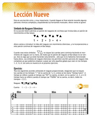 Lección Nueve
Esta es una lección corta, y muy importante. Cuando llegues al final estarás tocando algunos
patrones rítmicos complejos y expandiendo tus horizontes musicales. Ahora vamos al grano!
Símbolo de Rasgueo Silencioso
En la Lección Siete cubrimos un patrón de rasgueos de corcheas que involucraba un patrón de
movimientos arriba/abajo:
Ahora vamos a introducir la idea del rasgueo con movimiento silencioso, y la incorporaremos a
este patrón continuo de rasgueos arriba/abajo.
Cuando veas estos símbolos:	 no toques las cuerdas pero continúa haciendo el mov-
imiento de rasgueo con tu mano, de modo que el patrón de rasgueo arriba/abajo no se rom-
pa. Esto es algo que ya estás haciendo naturalmente , sólo que no lo habíamos mencionado
hasta ahora. Los símbolos de rasgueo silencioso nos permiten escribir patrones de rasgueo más
complejos ya que podemos empezar a pasar por alto aquellos golpes que caen en los tiempos
1, 2, 3 y 4, tal como se muestra en el próximo ejercicio.
Ejercicio:
Toca los siguientes acordes utilizando el rasgueo proporcionado. Asegúrate que no toques
las cuerdas en los tiempos “+” de la cuenta de 1 y 3, a éstos se les llama “tiempo fuera”. A
tiempo se refiere cuando el tiempo cae “EN” la cuenta, es decir, en la cuenta 1,2, 3, o 4. El
tiempo fuera se refiere cuando el tiempo cae “FUERA” de la cuenta, es decir, todos los
tiempos + (“y”).
1 + 2 + 3 + 4 +
1 2 3 4+ +++ 34

T
A
B
Mim Re
0
0
0
2
2
0
0
0
0
2
2
0
0
0
0
2
2
0
0
0
0
2
2
0
0
0
0
2
2
0
0
0
0
2
2
0
2
3
2
0
X
X
2
3
2
0
X
X
2
3
2
0
X
X
2
3
2
0
X
X
2
3
2
0
X
X
2
3
2
0
X
X
44
0
0
0
2
2
0
0
0
0
2
2
0
0
0
0
2
2
0
0
0
0
2
2
0
0
0
0
2
2
0
0
0
0
2
2
0
2
3
2
0
X
X
2
3
2
0
X
X
2
3
2
0
X
X
2
3
2
0
X
X
2
3
2
0
X
X
2
3
2
0
X
X
Rasgueo
Cuenta
Mim Re
 