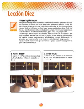 67
Lección Diez
El Acorde de Do7
El acorde de Do7 consiste en las notas Do,
Mi, Sol y Sib. Se toca utilizando los dedos
1, 2, 3 y 4.
2
1
3
4
El Acorde de Sol7
El acorde de Sol7 consiste en las notas Sol,
Si, Re y Fa. Se toca utilizando los dedos 1,
2, y 3.
2
1
3
Progreso y Motivación
Una profesora de piano que tuve hace tiempo acostumbraba grabarme tocando
en diferentes ocasiones a lo largo del trabajo durante mi período. Al final del
período me daba una cinta que contenía una selección de piezas que yo había
tocado desde el inicio del período hasta las que estaba tocando al final. Me
llevaba la cinta a casa y se las mostraba a mis amigos y familiares. Las personas
que escuchaban la cinta decían “Hombre, pero cómo has progresado”.
Aquello logró dos cosas para mí. Primero, me hizo volver con mi profesora por
más lecciones. Segundo, me hizo practicar más, ya que pude ver los beneficios
de trabajar en algo sostenidamente a lo largo del tiempo. Básicamente, el
progreso que pude escuchar en la cinta me motivó a seguir progresando.
Te recomiendo fuertemente que comiences a grabar tus sesiones de práctica
para futuras referencias.
 