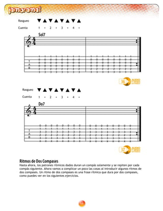 68
Ritmos de Dos Compases
Hasta ahora, los patrones rítmicos dados duran un compás solamente y se repiten por cada
compás siguiente. Ahora vamos a complicar un poco las cosas al introducir algunos ritmos de
dos compases. Un ritmo de dos compases es una frase rítmica que dura por dos compases,
como puedes ver en los siguientes ejercicios.
T
A
B

Sol7
1 2 3 4+ +++
Rasgueo
Cuenta
1
0
0
0
2
3
1
0
0
0
2
3
1
0
0
0
2
3
1
0
0
0
2
3
1
0
0
0
2
3
1
0
0
0
2
3
1
0
0
0
2
3
1
0
0
0
2
3
1
0
0
0
2
3
1
0
0
0
2
3
1
0
0
0
2
3
1
0
0
0
2
3
1
0
0
0
2
3
1
0
0
0
2
3
1
0
0
0
2
3
1
0
0
0
2
3
36
44
37
1 2 3 4+ +++
T
A
B

Do7
0
1
3
2
3
X
44
0
1
3
2
3
X
0
1
3
2
3
X
0
1
3
2
3
X
0
1
3
2
3
X
0
1
3
2
3
X
0
1
3
2
3
X
0
1
3
2
3
X
0
1
3
2
3
X
0
1
3
2
3
X
0
1
3
2
3
X
0
1
3
2
3
X
0
1
3
2
3
X
0
1
3
2
3
X
0
1
3
2
3
X
0
1
3
2
3
X
Rasgueo
Cuenta
 