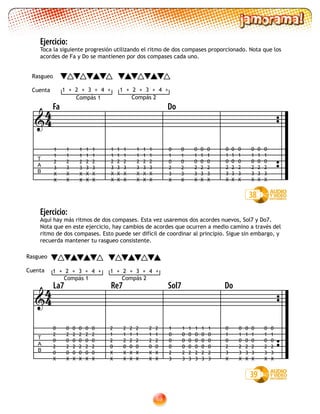 69
Ejercicio:
Aquí hay más ritmos de dos compases. Esta vez usaremos dos acordes nuevos, Sol7 y Do7.
Nota que en este ejercicio, hay cambios de acordes que ocurren a medio camino a través del
ritmo de dos compases. Esto puede ser difícil de coordinar al principio. Sigue sin embargo, y
recuerda mantener tu rasgueo consistente.
Ejercicio:
Toca la siguiente progresión utilizando el ritmo de dos compases proporcionado. Nota que los
acordes de Fa y Do se mantienen por dos compases cada uno.
1 2 3 4+ +++ 1 2 3 4+ +++

T
A
B
La7 Re7 Sol7 Do
2
1
2
0
X
X
2
1
2
0
X
X
2
1
2
0
X
X
2
1
2
0
X
X
2
1
2
0
X
X
2
1
2
0
X
X
0
2
0
2
0
X
0
2
0
2
0
X
0
2
0
2
0
X
0
2
0
2
0
X
0
2
0
2
0
X
0
2
0
2
0
X
1 2 3 4+ +++ 1 2 3 4+ +++
0
1
0
2
3
X
0
1
0
2
3
X
0
1
0
2
3
X
0
1
0
2
3
X
0
1
0
2
3
X
0
1
0
2
3
X
1
0
0
0
2
3
1
0
0
0
2
3
1
0
0
0
2
3
1
0
0
0
2
3
1
0
0
0
2
3
1
0
0
0
2
3
39
44

38
T
A
B
Fa Do
1
1
2
3
X
X
1
1
2
3
X
X
1
1
2
3
X
X
1
1
2
3
X
X
1
1
2
3
X
X
1
1
2
3
X
X
1
1
2
3
X
X
1
1
2
3
X
X
1
1
2
3
X
X
1
1
2
3
X
X
0
1
0
2
3
X
0
1
0
2
3
X
0
1
0
2
3
X
0
1
0
2
3
X
0
1
0
2
3
X
0
1
0
2
3
X
0
1
0
2
3
X
0
1
0
2
3
X
0
1
0
2
3
X
0
1
0
2
3
X
44
1
1
2
3
X
X
0
1
0
2
3
X
Compás 1
Rasgueo
Cuenta
Compás 2
Rasgueo
Cuenta
Compás 1 Compás 2
 
