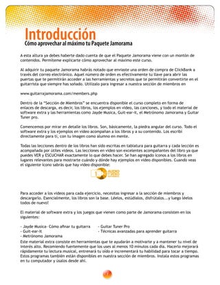 IntroducciónCómo aprovechar al máximo tu Paquete Jamorama
A esta altura ya debes haberte dado cuenta de que el Paquete Jamorama viene con un montón de
contenidos. Permíteme explicarte cómo aprovechar al máximo este curso.
Al adquirir tu paquete Jamorama habrás notado que enviaste una orden de compra de ClickBank a
través del correo electrónico. Aquel número de orden es efectivamente tu llave para abrir las
puertas que te permitirán acceder a las herramientas y secretos que te permitirán convertirte en el
guitarrista que siempre has soñado. Utilízalo para ingresar a nuestra sección de miembros en
www.guitarrajamorama.com/members.php
Dentro de la “Sección de Miembros” se encuentra disponible el curso completo en forma de
enlaces de descarga, es decir, los libros, los ejemplos en video, las canciones, y todo el material de
software extra y las herramientas como Jayde Musica, Guit-ear-it, el Metrónomo Jamorama y Guitar
Tuner pro.
Comencemos por mirar en detalle los libros. Son, básicamente, la piedra angular del curso. Todo el
software extra y los ejemplos en video acompañan a los libros y a su contenido. Los escribí
directamente para tí, con tu imagen como alumno en mente.
Todas las lecciones dentro de los libros han sido escritas en tablatura para guitarra y cada lección es
acompañada por útiles videos. Las lecciones en video son excelentes acompañantes del libro ya que
puedes VER y ESCUCHAR exactamente lo que debes hacer. Se han agregado íconos a los libros en
lugares relevantes para mostrarte cuándo y dónde hay ejemplos en video disponibles. Cuando veas
el siguiente ícono sabrás que hay video disponible:
Para acceder a los videos para cada ejercicio, necesitas ingresar a la sección de miembros y
descargarlo. Esencialmente, los libros son la base. Léelos, estúdialos, disfrútalos...y luego léelos
todos de nuevo!
El material de software extra y los juegos que vienen como parte de Jamorama consisten en los
siguientes:
- Jayde Musica	- Cómo afinar tu guitarra	 - Guitar Tuner Pro
- Guit-ear-it					 - Técnicas avanzadas para aprender guitarra
- Metrónomo Jamorama
1
Este material extra consiste en herramientas que te ayudarán a motivarte y a mantener tu nivel de
interés alto. Recomiendo fuertemente que los uses al menos 10 minutos cada día. Hacerlo mejorará
rápidamente tu lectura musical, entrenará tu oído e incrementará tu habilidad para tocar a tiempo.
Estos programas también están disponibles en nuestra sección de miembros. Instala estos programas
en tu computador y úsalos desde ahí.
 
