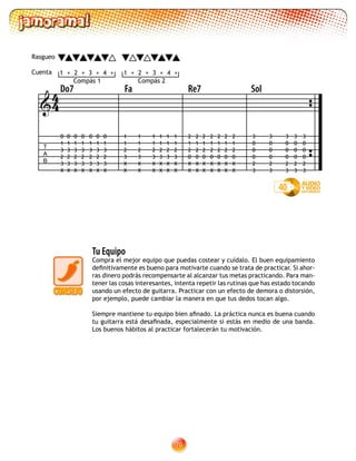 70
Tu Equipo
Compra el mejor equipo que puedas costear y cuídalo. El buen equipamiento
definitivamente es bueno para motivarte cuando se trata de practicar. Si ahor-
ras dinero podrás recompensarte al alcanzar tus metas practicando. Para man-
tener las cosas interesantes, intenta repetir las rutinas que has estado tocando
usando un efecto de guitarra. Practicar con un efecto de demora o distorsión,
por ejemplo, puede cambiar la manera en que tus dedos tocan algo.
Siempre mantiene tu equipo bien afinado. La práctica nunca es buena cuando
tu guitarra está desafinada, especialmente si estás en medio de una banda.
Los buenos hábitos al practicar fortalecerán tu motivación.

T
A
B
Do7 Fa Re7 Sol
1 2 3 4+ +++ 1 2 3 4+ +++
1
1
2
3
X
X
1
1
2
3
X
X
1
1
2
3
X
X
1
1
2
3
X
X
1
1
2
3
X
X
1
1
2
3
X
X
0
1
3
2
3
X
0
1
3
2
3
X
0
1
3
2
3
X
0
1
3
2
3
X
0
1
3
2
3
X
0
1
3
2
3
X
0
1
3
2
3
X
2
1
2
0
X
X
2
1
2
0
X
X
2
1
2
0
X
X
2
1
2
0
X
X
2
1
2
0
X
X
2
1
2
0
X
X
2
1
2
0
X
X
3
0
0
0
2
3
3
0
0
0
2
3
3
0
0
0
2
3
3
0
0
0
2
3
3
0
0
0
2
3
40
44
Rasgueo
Cuenta
Compás 1 Compás 2
 