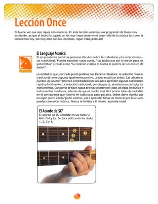 71
El Acorde de Si7
El acorde de Si7 consiste en las notas Si,
Re#, Fa# y La. Se toca utilizando los dedos
1, 2, 3 y 4.
2
1
3
4
Lección Once
Es bueno ver que aún sigues con nosotros. En esta lección veremos una progresión de blues muy
excitante, ya que el blues ha jugado un rol muy importante en el desarrollo de la música tal como la
conocemos hoy. Vas muy bien con las lecciones, sigue trabajando así!
El Lenguaje Musical
Es sorprendente cómo las personas discuten sobre las tablaturas y la notación musi-
cal tradicional. Puedes escuchar cosas como, “las tablaturas son lo mejor para los
guitarristas” y cosas como “la notación clásica es buena si quieres ser un músico de
sesión”.
La verdad es que, por cada punto positivo que tiene la tablatura, la notación musical
tradicional tiene un punto igualmente positivo. La idea es utilizar ambas. Las tablaturas
pueden ser una herramienta extremadamente útil para aprender algunas habilidades
rápido y fácilmente. La notación tradicional, por otra parte, se relaciona con todos los
instrumentos. Conocerla te hace capaz de relacionarte con todos los tipos de música e
instrumentos musicales, además de que es mucho más fácil anotar ideas de melodías
en el pentagrama que hacerlo en tablaturas para guitarra. Debes darte cuenta que
en algún punto a lo largo del camino, vas a aprender todas las maneras por las cuales
puedes comunicar música. Nunca te limites a ti mismo. Aprende todo!
 