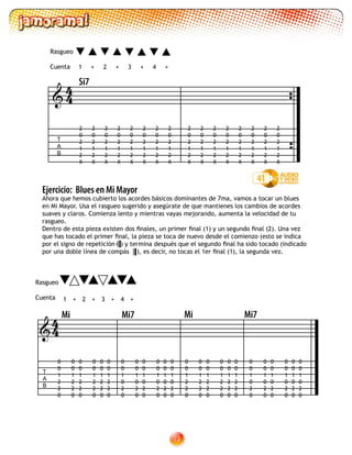 72
Ejercicio: Blues en Mi Mayor
Ahora que hemos cubierto los acordes básicos dominantes de 7ma, vamos a tocar un blues
en Mi Mayor. Usa el rasgueo sugerido y asegúrate de que mantienes los cambios de acordes
suaves y claros. Comienza lento y mientras vayas mejorando, aumenta la velocidad de tu
rasgueo.
Dentro de esta pieza existen dos finales, un primer final (1) y un segundo final (2). Una vez
que has tocado el primer final, la pieza se toca de nuevo desde el comienzo (esto se indica
por el signo de repetición ) y termina después que el segundo final ha sido tocado (indicado
por una doble línea de compás ), es decir, no tocas el 1er final (1), la segunda vez.
1 2 3 4+ +++
41
T
A
B

Si7
44
2
0
2
1
2
X
2
0
2
1
2
X
2
0
2
1
2
X
2
0
2
1
2
X
2
0
2
1
2
X
2
0
2
1
2
X
2
0
2
1
2
X
2
0
2
1
2
X
2
0
2
1
2
X
2
0
2
1
2
X
2
0
2
1
2
X
2
0
2
1
2
X
2
0
2
1
2
X
2
0
2
1
2
X
2
0
2
1
2
X
2
0
2
1
2
X
1 +2+ 3 4+ +

T
A
B
0
0
1
2
2
0
0
0
1
2
2
0
0
0
1
2
2
0
0
0
1
2
2
0
0
0
1
2
2
0
0
0
1
2
2
0
0
0
1
0
2
0
0
0
1
0
2
0
0
0
1
0
2
0
0
0
1
0
2
0
0
0
1
0
2
0
0
0
1
0
2
0
0
0
1
2
2
0
0
0
1
2
2
0
0
0
1
2
2
0
0
0
1
2
2
0
0
0
1
2
2
0
0
0
1
2
2
0
Mi Mi7
0
0
1
0
2
0
0
0
1
0
2
0
0
0
1
0
2
0
0
0
1
0
2
0
0
0
1
0
2
0
0
0
1
0
2
0
44
Rasgueo
Cuenta
Rasgueo
Cuenta
Mi Mi7
 