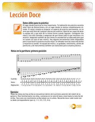75
Todas las notas escritas arriba se encuentran dentro de la primera posición del mástil de la
guitarra. Para familiarizarte con ellas, comienza en la nota Mi baja y toca hasta la nota Sol de
arriba. Toca esto con movimiento arriba/abajo con la uñeta. Recuerda tocar cada traste con
su dedo correspondiente (por ej. 1-1, 2-2, 3-3, 4-4).
43
Lección Doce
Datos útiles para tu práctica
El lugar donde practicas es muy importante. Tu habitación de práctica necesita
estar libre de distracciones y en un lugar donde te sientas completamente có-
modo. El mejor consejo es preparar un espacio de práctica permanente, en un
área que esté libre de cualquier distracción auditiva. Querrás ser capaz de dejar
tu equipo allí y que esté de la misma forma cuando regreses. Consíguete una
mesa y una silla cómodas y asegúrate de que tienes todo lo que necesitas a tu
alcance. Asegúrate también de que tienes la cantidad de luz adecuada para que
no canses tus ojos al leer música. Hay algunas herramientas útiles disponibles
para ti que hacen tu práctica mucho mejor. Un afinador hará las cosas más fáciles
y mejorará tu sonido. Un equipo de música, un grabador, metrónomo, atriles de
partituras y de instrumentos también son esenciales para la buena práctica.
T
A
B

                
          
           
0 1 2 3 4
0 1 2 3 4
0 1 2 3
0 1 2 3 4
0 1 2 3 4
0 1 2 3 4
Notas en la partitura: primera posición
Nota:
Cuerda:
Digitación:
6 2 2 2 2 2 1 1 1 1 16 6 6 6 5 5 5 5 5 4 4 4 4 4 3 3 3 3
Mi
* 1 2 3 4 * 1 2 3 4 * 1 2 3 * 1 2 3 4 * 1 2 3 4* 1 2 3 4
Ejercicio:
Fa Fa

Sol Sol

La La

Si Do Do

Re Re

Mi Fa Fa

Sol Sol

La La

Si Do Do

Re Re

Mi Fa Fa

Sol Sol

 