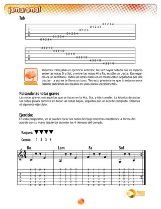 76
Mientras trabajabas el ejercicio anterior, tal vez hayas notado que el espacio
entre las notas Si y Sol, y entre las notas Mi y Fa, es sólo un traste. Ese espa-
cio es un semitono. Todas las otras notas en el mástil están separadas por dos
trastes – a eso se le llama un tono. Ten esto presente ya que lo retomaremos
cuando cubramos las escalas en unas pocas lecciones más.
T
A
B
0 1 2 3 4
0 1 2 3 4
0 1 2 3 4
0 1 2 3
0 1 2 3 4
0 1 2 3 4
T
A
B
4 3 2 1 0
4 3 2 1 0
4 3 2 1 0
3 2 1 0
4 3 2 1 0
4 3 2 1 0
Tab
Ejercicio:
En esta progresión, ve si puedes tocar las notas del bajo mientras mantienes la forma del
acorde con tu mano izquierda durante los 4 tiempos del compás.
Pulsando las notas graves
Las notas graves son aquellas que se tocan en la 4ta, 5ta, y 6ta cuerdas. La técnica de pulsar
las notas graves consiste en tocar las notas bajas, seguidas por un acorde completo. Observa
el siguiente ejercicio.
44
Rasgueo:
Cuenta: 1 2 3 4


T
A
B
Do Lam Fa Sol
   

 
X
X
X
X
3
X
0
1
0
2
3
0
0
1
0
2
3
0
X
X
X
2
X
X
X
X
X
X
0
X
0
1
2
2
0
X
X
X
X
2
X
X
0
1
2
2
0
X
X
X
X
3
X
X
1
1
2
3
X
X
1
1
2
3
X
X
X
X
X
3
X
X
X
X
X
X
X
3
3
0
0
0
2
3
X
X
X
X
2
X
3
0
0
0
2
3
44
 